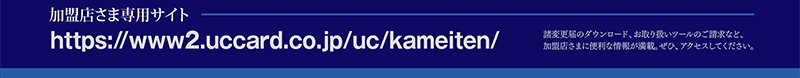 加盟店さま専用サイトhttps://www2.uccard.co.jp/uc/kameiten/　諸変更届のダウンロード、お取り扱いツールのご請求など、加盟店さまに便利な情報が満載。ぜひ、アクセスしてください。