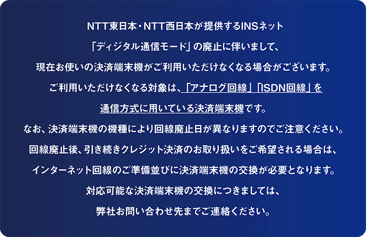 NTT東日本・NTT西日本が提供するINSネット「ディジタル通信モード」の廃止に伴いまして、現在お使いの決済端末機がご利用いただけなくなる場合がございます。ご利用いただけなくなる対象は、「アナログ回線」「ISDN回線」を通信方式に用いている決済端末機です。なお、決済端末機の機種により回線廃止日が異なりますのでご注意ください。回線廃止後、引き続きクレジット決済のお取り扱いをご希望される場合は、インターネット回線のご準備並びに決済端末機の交換が必要となります。対応可能な決済端末機の交換につきましては、弊社お問い合わせ先までご連絡ください。